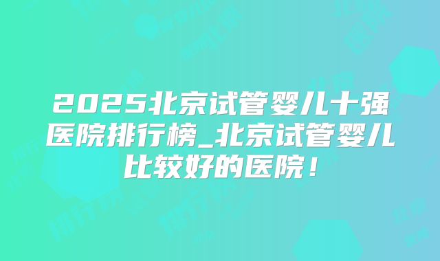 2025北京试管婴儿十强医院排行榜_北京试管婴儿比较好的医院！