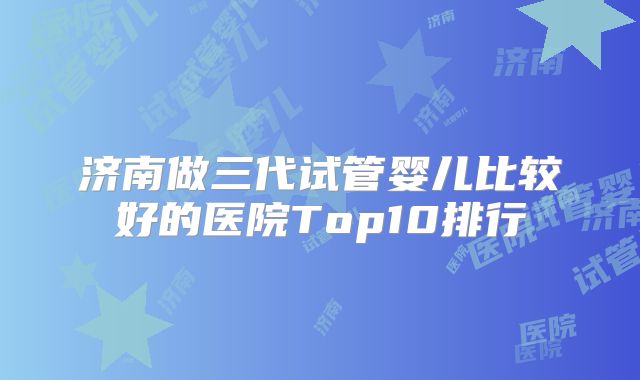 济南做三代试管婴儿比较好的医院Top10排行
