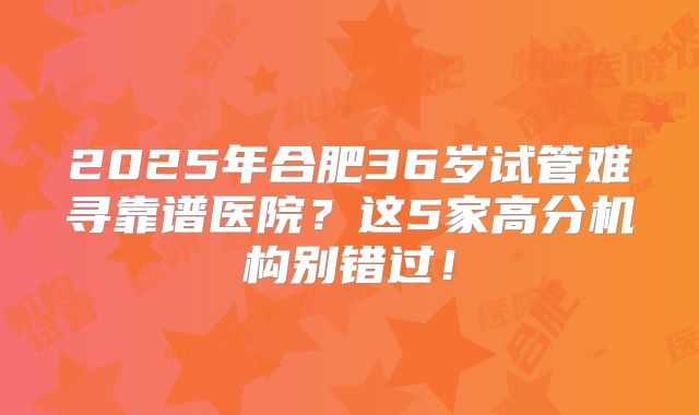 2025年合肥36岁试管难寻靠谱医院？这5家高分机构别错过！