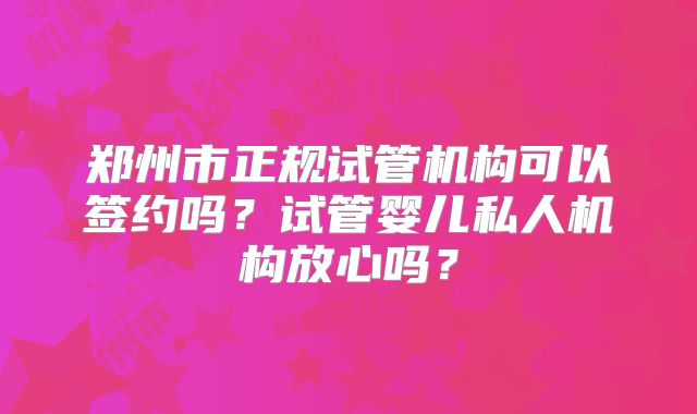 郑州市正规试管机构可以签约吗？试管婴儿私人机构放心吗？