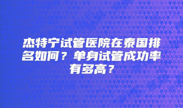 杰特宁试管医院在泰国排名如何？单身试管成功率有多高？
