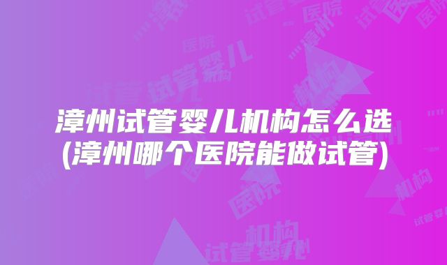 漳州试管婴儿机构怎么选(漳州哪个医院能做试管)