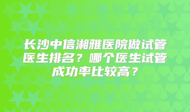 长沙中信湘雅医院做试管医生排名？哪个医生试管成功率比较高？