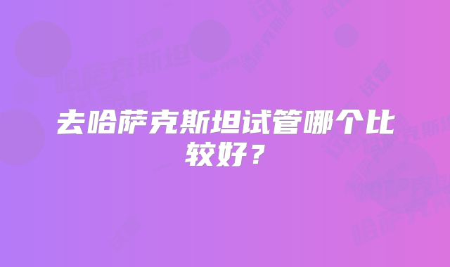 去哈萨克斯坦试管哪个比较好?