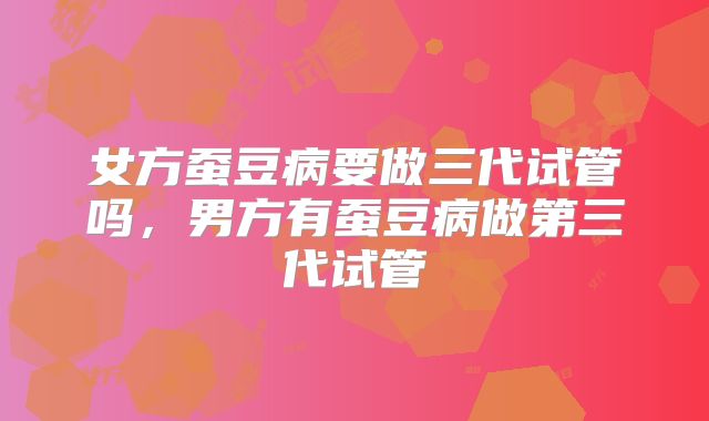 女方蚕豆病要做三代试管吗，男方有蚕豆病做第三代试管