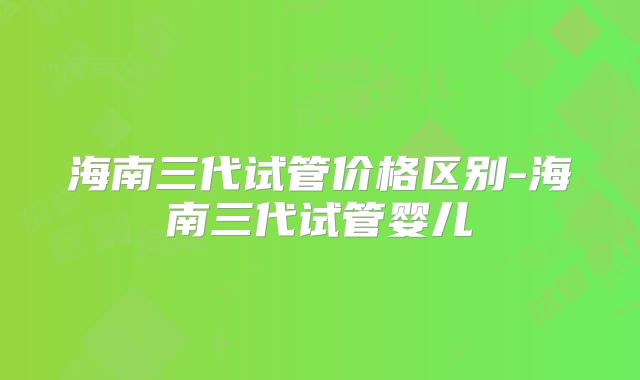 海南三代试管价格区别-海南三代试管婴儿