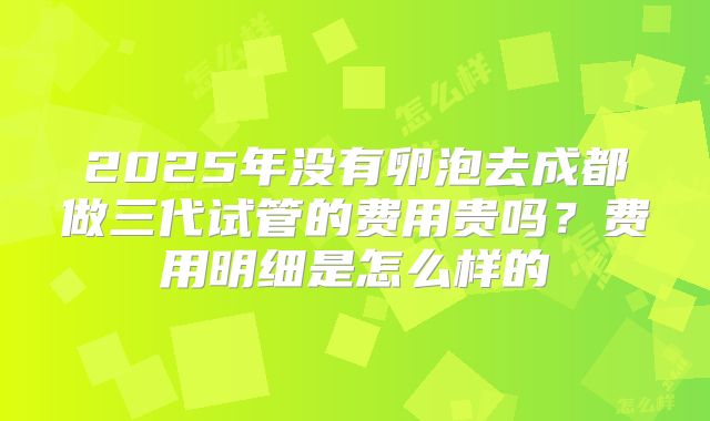 2025年没有卵泡去成都做三代试管的费用贵吗?费用明细是怎么样的