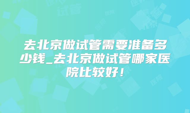 去北京做试管需要准备多少钱_去北京做试管哪家医院比较好！