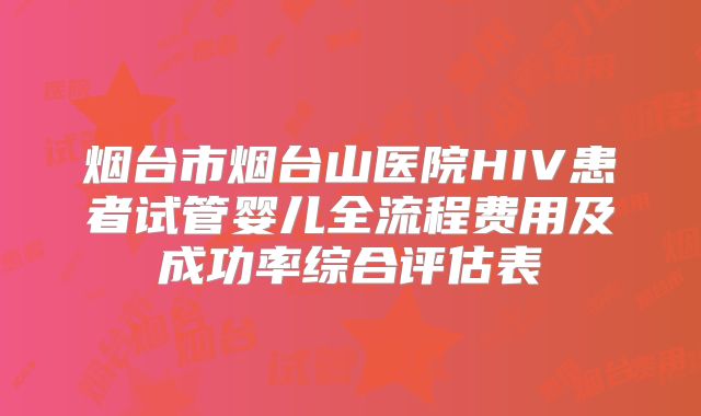 烟台市烟台山医院HIV患者试管婴儿全流程费用及成功率综合评估表