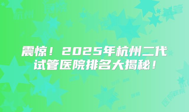 震惊！2025年杭州二代试管医院排名大揭秘！