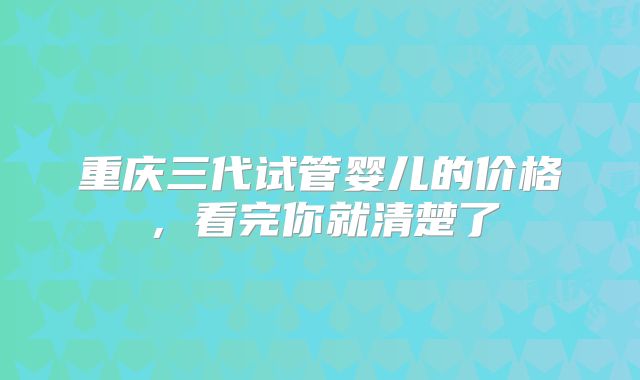 重庆三代试管婴儿的价格，看完你就清楚了