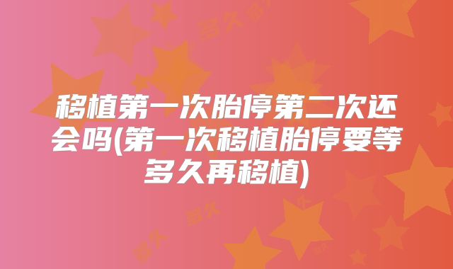 移植第一次胎停第二次还会吗(第一次移植胎停要等多久再移植)