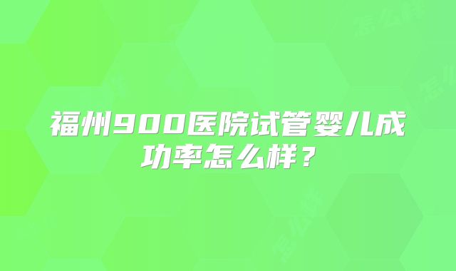 福州900医院试管婴儿成功率怎么样？