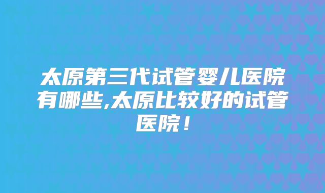 太原第三代试管婴儿医院有哪些,太原比较好的试管医院！