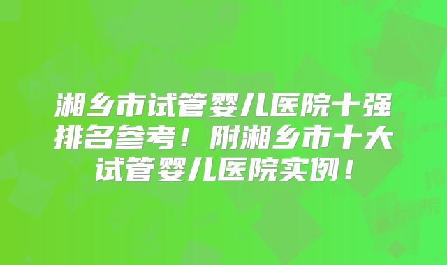 湘乡市试管婴儿医院十强排名参考!附湘乡市十大试管婴儿医院实例!