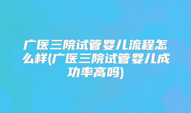 广医三院试管婴儿流程怎么样(广医三院试管婴儿成功率高吗)
