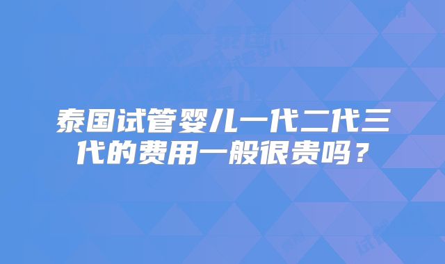 泰国试管婴儿一代二代三代的费用一般很贵吗？