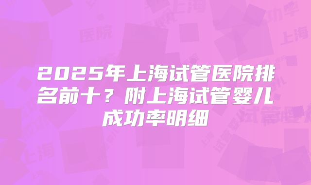 2025年上海试管医院排名前十？附上海试管婴儿成功率明细