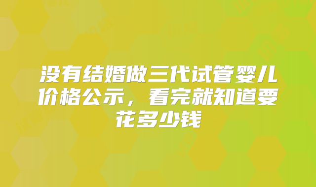 没有结婚做三代试管婴儿价格公示,看完就知道要花多少钱