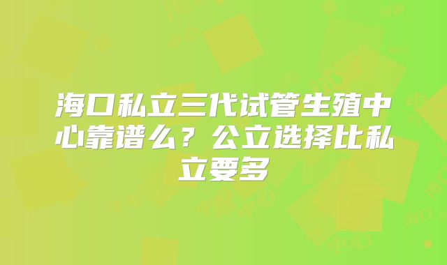 海口私立三代试管生殖中心靠谱么？公立选择比私立要多