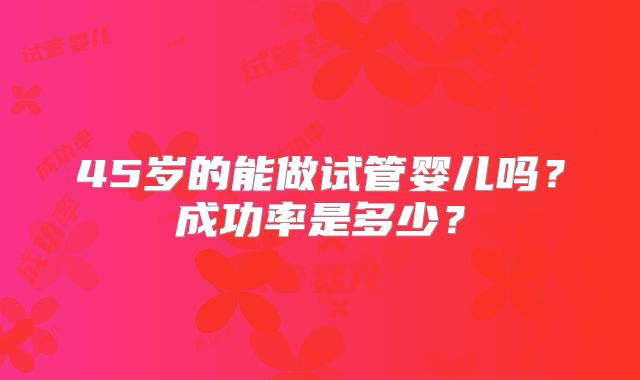 45岁的能做试管婴儿吗?成功率是多少?