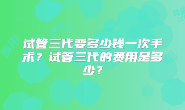 试管三代要多少钱一次手术？试管三代的费用是多少？