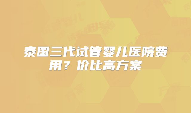 泰国三代试管婴儿医院费用？价比高方案