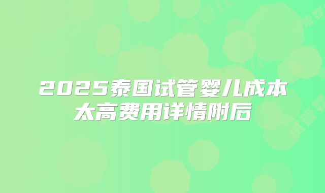 2025泰国试管婴儿成本太高费用详情附后