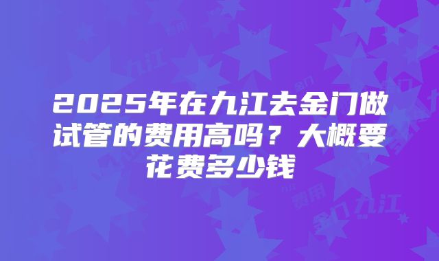 2025年在九江去金门做试管的费用高吗?大概要花费多少钱
