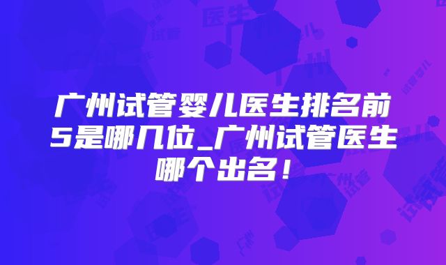 广州试管婴儿医生排名前5是哪几位_广州试管医生哪个出名!