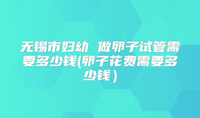 无锡市妇幼 做卵子试管需要多少钱(卵子花费需要多少钱)