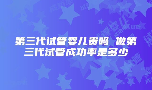 第三代试管婴儿贵吗 做第三代试管成功率是多少