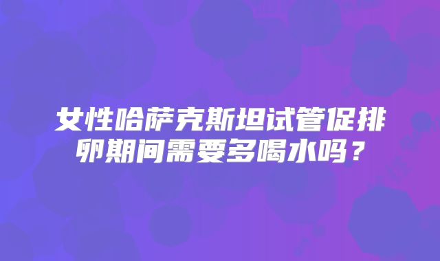 女性哈萨克斯坦试管促排卵期间需要多喝水吗？