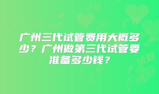 广州三代试管费用大概多少？广州做第三代试管要准备多少钱？
