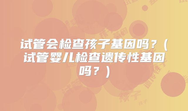 试管会检查孩子基因吗？(试管婴儿检查遗传性基因吗？)