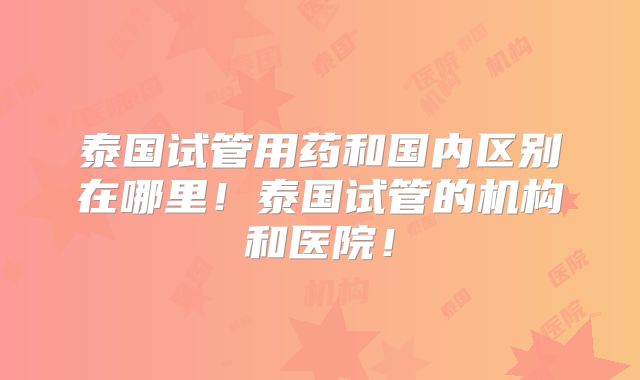 泰国试管用药和国内区别在哪里!泰国试管的机构和医院!