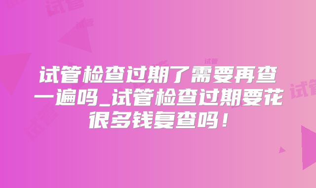 试管检查过期了需要再查一遍吗_试管检查过期要花很多钱复查吗！