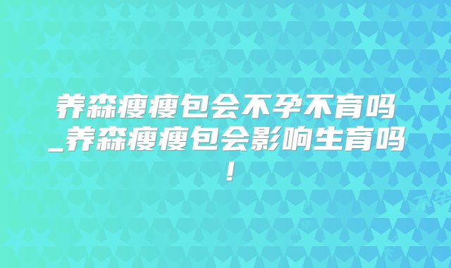 养森瘦瘦包会不孕不育吗_养森瘦瘦包会影响生育吗！