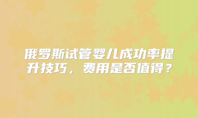 俄罗斯试管婴儿成功率提升技巧，费用是否值得？