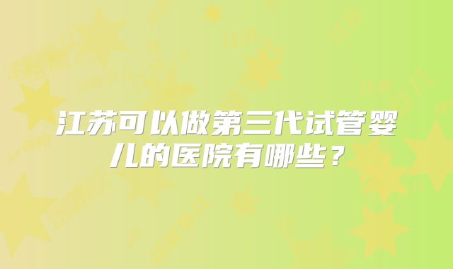 江苏可以做第三代试管婴儿的医院有哪些?