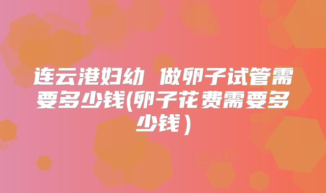 连云港妇幼 做卵子试管需要多少钱(卵子花费需要多少钱）