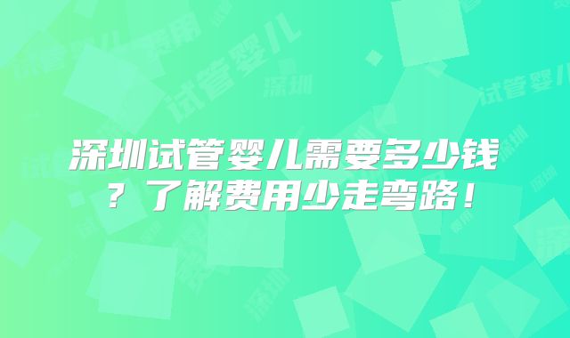 深圳试管婴儿需要多少钱？了解费用少走弯路！