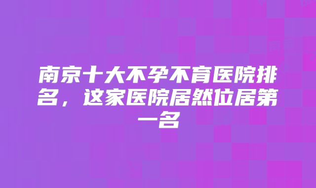 南京十大不孕不育医院排名，这家医院居然位居第一名