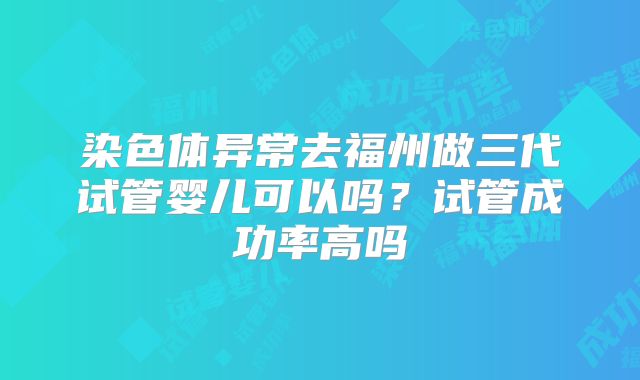 染色体异常去福州做三代试管婴儿可以吗？试管成功率高吗