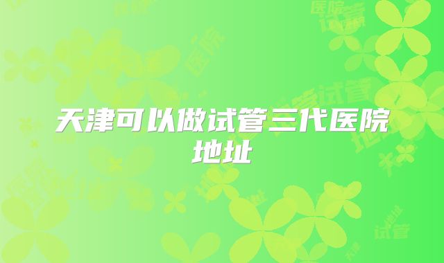 天津可以做试管三代医院地址