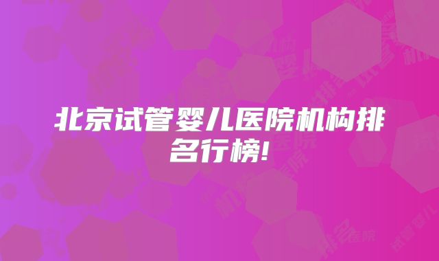 北京试管婴儿医院机构排名行榜!