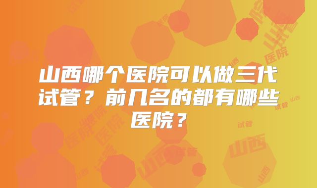山西哪个医院可以做三代试管？前几名的都有哪些医院？