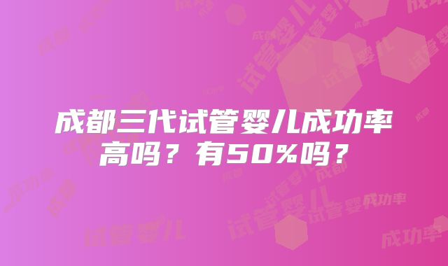 成都三代试管婴儿成功率高吗？有50%吗？