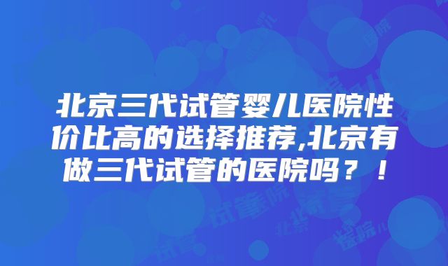 北京三代试管婴儿医院性价比高的选择推荐,北京有做三代试管的医院吗？！