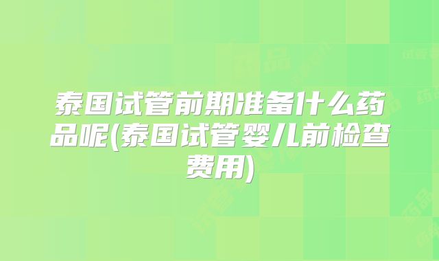 泰国试管前期准备什么药品呢(泰国试管婴儿前检查费用)